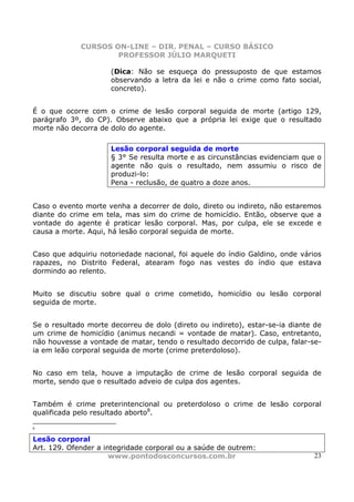 CURSOS ON-LINE – DIR. PENAL – CURSO BÁSICO
                     PROFESSOR JÚLIO MARQUETI

                     (Dica: Não se esqueça do pressuposto de que estamos
                     observando a letra da lei e não o crime como fato social,
                     concreto).


É o que ocorre com o crime de lesão corporal seguida de morte (artigo 129,
parágrafo 3º, do CP). Observe abaixo que a própria lei exige que o resultado
morte não decorra de dolo do agente.

                     Lesão corporal seguida de morte
                     § 3° Se resulta morte e as circunstâncias evidenciam que o
                     agente não quis o resultado, nem assumiu o risco de
                     produzi-lo:
                     Pena - reclusão, de quatro a doze anos.


Caso o evento morte venha a decorrer de dolo, direto ou indireto, não estaremos
diante do crime em tela, mas sim do crime de homicídio. Então, observe que a
vontade do agente é praticar lesão corporal. Mas, por culpa, ele se excede e
causa a morte. Aqui, há lesão corporal seguida de morte.


Caso que adquiriu notoriedade nacional, foi aquele do índio Galdino, onde vários
rapazes, no Distrito Federal, atearam fogo nas vestes do índio que estava
dormindo ao relento.


Muito se discutiu sobre qual o crime cometido, homicídio ou lesão corporal
seguida de morte.


Se o resultado morte decorreu de dolo (direto ou indireto), estar-se-ia diante de
um crime de homicídio (animus necandi = vontade de matar). Caso, entretanto,
não houvesse a vontade de matar, tendo o resultado decorrido de culpa, falar-se-
ia em leão corporal seguida de morte (crime preterdoloso).


No caso em tela, houve a imputação de crime de lesão corporal seguida de
morte, sendo que o resultado adveio de culpa dos agentes.


Também é crime preterintencional ou preterdoloso o crime de lesão corporal
qualificada pelo resultado aborto8.

8


Lesão corporal
Art. 129. Ofender a integridade corporal ou a saúde de outrem:
                      www.pontodosconcursos.com.br                             23
 
