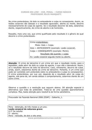 CURSOS ON-LINE – DIR. PENAL – CURSO BÁSICO
                     PROFESSOR JÚLIO MARQUETI


No crime preterdoloso, há dolo no antecedente e culpa no conseqüente. Assim, as
lesões corporais são dolosas e o resultado agravador, aborto ou morte, decorre
necessariamente de culpa do agente. Se o resultado decorrer de dolo, estaremos
diante, respectivamente, de crime de aborto e de homicídio.


Ressalto, mais uma vez, que crime qualificado pelo resultado é o gênero do qual
decorre o crime preterdosolo.


                       Crime preterdoloso:
                            Misto: Dolo + Culpa.
                       Dolo = ANTECEDENTE (exemplo: Lesão corporal).
                       Culpa = CONSEQUENTE (exemplo: Morte).
                                  Resultado não querido = culpa.
                       Ex: Lesão corporal seguida morte ou aborto.


Atenção: O crime de latrocínio é um crime em que o resultado morte, para o
legislador, pode advir de dolo ou culpa do agente, o que não o desnatura. Assim,
se o resultado decorre de dolo há latrocínio. Caso, entretanto, decorra de culpa,
ainda, assim, estaremos diante do crime de latrocínio. Portanto, é um crime que
pode ser cometido com preterdolo (dolo no antecedente e culpa no conseqüente).
O crime preterdoloso, por sua vez, depende de o resultado advir de culpa do
agente, sob pena de, em sendo doloso o comportamento, estarmos diante de um
outro crime.




Observe a questão e a resolução que seguem abaixo. Dê atenção especial à
alternativa que trata do preterdolo. Trata-se de uma questão aparentemente
complexa. Mas, basta atenção para resolvê-la de forma satisfatória.

Procurador da Fazenda Nacional 2006 (ESAF) - Gabarito_1.




Pena - detenção, de três meses a um ano.
Lesão corporal de natureza grave
§ 2° Se resulta:
V - aborto:
Pena - reclusão, de dois a oito anos.
                     www.pontodosconcursos.com.br                              24
 