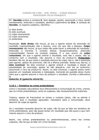 CURSOS ON-LINE – DIR. PENAL – CURSO BÁSICO
                     PROFESSOR JÚLIO MARQUETI

87- Geraldo pratica a conduta X. Sem desejar, porém, assumindo o risco, tendo
mentalmente, antevisto o resultado, danifica o patrimônio de Ciro. A conduta de
Geraldo, no aspecto subjetivo, identifica :

a) dolo direto.
b) dolo eventual.
c) culpa inconsciente.
d) culpa consciente.
e) preterdolo.

Resolução: Dolo direto não houve, já que o agente diante da antevisão do
resultado (representação) não o buscou, uma vez que não o desejou. Culpa
inconsciente não houve, já que nesta não pode haver a antevisão do resultado.
Antevisão é inerente à conduta dolosa. Excepcionalmente, antevisão
(representação) haverá na conduta culposa. É o que ocorre na culpa
consciente, em que o agente antevê o resultado, mas não o aceita, não se
conforma com o resultado, não assume o risco de produzi-lo. Preterdolo
também não há, já que neste o resultado decorre de culpa, isto é, não é antevisto
pelo agente, apesar de previsível, não há a efetiva previsão. Resta-nos, tão-só, o
dolo eventual. No dolo eventual o agente antevê o resultado e diante da
possibilidade de concreção, apesar de não desejá-lo, com ele se conforma,
assumindo o risco de produzi-lo. Assim, no dolo eventual, o agente aceita como
possível um resultado antevisto e indesejado. Comando da questão deixa muito
claro que o agente assume o risco de produzir o resultado. Correta a alternativa
B.
Gabarito: B (gabarito oficial B).


3.15.1 – Tentativa no crime preterdoloso.
Como o resultado naturalístico leva efetivamente à consumação do crime, cremos
que os crimes preterdolosos, como os culposos, são necessariamente materiais.


Todavia, apesar de fracionável no tempo a conduta (atos), não se admite a
tentativa, pois o resultado agravador, necessário para a consumação, deve
decorrer de culpa do agente.


Se o resultado necessita decorrer de culpa, não há que se falar em tentativa de
crime preterdoloso, pois não posso tentar um resultado que não quero e que nem
mesmo assumi o risco de produzir.


Assim, nos crimes preterdosoloso ou preterintencionais, como nos crimes
culposos, não há que se falar em crime tentado.

                     www.pontodosconcursos.com.br                              25
 