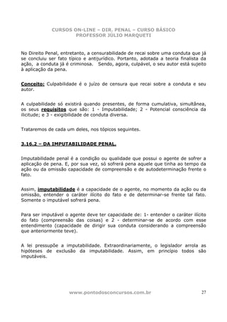 CURSOS ON-LINE – DIR. PENAL – CURSO BÁSICO
                     PROFESSOR JÚLIO MARQUETI


No Direito Penal, entretanto, a censurabilidade de recai sobre uma conduta que já
se concluiu ser fato típico e antijurídico. Portanto, adotada a teoria finalista da
ação, a conduta já é criminosa. Sendo, agora, culpável, o seu autor está sujeito
à aplicação da pena.


Conceito: Culpabilidade é o juízo de censura que recai sobre a conduta e seu
autor.


A culpabilidade só existirá quando presentes, de forma cumulativa, simultânea,
os seus requisitos que são: 1 - Imputabilidade; 2 - Potencial consciência da
ilicitude; e 3 - exigibilidade de conduta diversa.


Trataremos de cada um deles, nos tópicos seguintes.


3.16.2 – DA IMPUTABILIDADE PENAL.


Imputabilidade penal é a condição ou qualidade que possui o agente de sofrer a
aplicação de pena. E, por sua vez, só sofrerá pena aquele que tinha ao tempo da
ação ou da omissão capacidade de compreensão e de autodeterminação frente o
fato.


Assim, imputabilidade é a capacidade de o agente, no momento da ação ou da
omissão, entender o caráter ilícito do fato e de determinar-se frente tal fato.
Somente o imputável sofrerá pena.


Para ser imputável o agente deve ter capacidade de: 1- entender o caráter ilícito
do fato (compreensão das coisas) e 2 - determinar-se de acordo com esse
entendimento (capacidade de dirigir sua conduta considerando a compreensão
que anteriormente teve).


A lei pressupõe a imputabilidade. Extraordinariamente, o legislador arrola as
hipóteses de exclusão da imputabilidade. Assim, em princípio todos são
imputáveis.




                     www.pontodosconcursos.com.br                               27
 