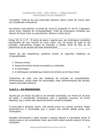 CURSOS ON-LINE – DIR. PENAL – CURSO BÁSICO
                     PROFESSOR JÚLIO MARQUETI

incompleto. Trata-se de uma presunção absoluta. Assim, basta ser menor para
ser considerado inimputável.


No entanto, mais adiante, no artigo 28, inciso II, parágrafo 1º, do CP, o legislador
prevê outra hipótese de inimputabilidade. Trata da embriaguez completa que
decorre de força maior ou caso fortuito. Observe a letra da lei.


Artigo 28, II, § 1º - É isento de pena o agente que, por embriaguez completa,
proveniente de caso fortuito ou força maior, era, ao tempo da ação ou da
omissão, inteiramente incapaz de entender o caráter ilícito do fato ou de
determinar-se de acordo com esse entendimento.


Diante de tais dispositivos,     podemos    arrolar   as   seguintes   hipóteses   de
inimputabilidade:


   1- Doença mental.
   2- Desenvolvimento mental incompleto ou retardado.
   3- A menoridade.
   4- A embriaguez completa que decorre do fortuito ou de força maior.


Trataremos de cada uma das hipóteses de exclusão da imputabilidade.
Primeiramente, vamos tratar da menoridade, onde, diferentemente das demais,
impera presunção absoluta.


3.16.3.1 – DA MENORIDADE.


Aquele que, ao tempo da ação ou da omissão (atividade), era menor de 18 anos
de idade, é considerado inimputável, pois o legislador presume, de forma
absoluta, que o menor tem desenvolvimento mental incompleto.


A presunção é absoluta. Assim, não admite prova em sentido contrário. Basta
demonstrar-se a menoridade que o sujeito não sofrerá aflição penal, pois
inimputável.


Questão interessante é saber quando o agente adquire a maioridade penal. O
sujeito passa a ser considerado maior para efeito penal quando adquire 18 anos
completos.

                      www.pontodosconcursos.com.br                                 29
 