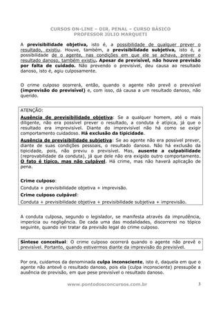 CURSOS ON-LINE – DIR. PENAL – CURSO BÁSICO
                     PROFESSOR JÚLIO MARQUETI

A previsibilidade objetiva, isto é, a possibilidade de qualquer prever o
resultado, existiu. Houve, também, a previsibilidade subjetiva, isto é, a
possibilidade de o agente, nas condições em que ele se achava, prever o
resultado danoso, também existiu. Apesar de previsível, não houve previsão
por falta de cuidado. Não prevendo o previsível, deu causa ao resultado
danoso, isto é, agiu culposamente.


O crime culposo ocorrerá, então, quando o agente não prevê o previsível
(imprevisão do previsível) e, com isso, dá causa a um resultado danoso, não
querido.


ATENÇÃO:
Ausência de previsibilidade objetiva: Se a qualquer homem, até o mais
diligente, não era possível prever o resultado, a conduta é atípica, já que o
resultado era imprevisível. Diante do imprevisível não há como se exigir
comportamento cuidadoso. Há exclusão da tipicidade.
Ausência de previsibilidade subjetiva: Se ao agente não era possível prever,
diante de suas condições pessoais, o resultado danoso. Não há exclusão da
tipicidade, pois, não previu o previsível. Mas, ausente a culpabilidade
(reprovabilidade da conduta), já que dele não era exigido outro comportamento.
O fato é típico, mas não culpável. Há crime, mas não haverá aplicação de
pena.


Crime culposo:
Conduta + previsibilidade objetiva + imprevisão.
Crime culposo culpável:
Conduta + previsibilidade objetiva + previsibilidade subjetiva + imprevisão.


A conduta culposa, segundo o legislador, se manifesta através da imprudência,
imperícia ou negligência. De cada uma das modalidades, discorrerei no tópico
seguinte, quando irei tratar da previsão legal do crime culposo.


Síntese conceitual: O crime culposo ocorrerá quando o agente não prevê o
previsível. Portanto, quando estivermos diante da imprevisão do previsível.


Por ora, cuidamos da denominada culpa inconsciente, isto é, daquela em que o
agente não antevê o resultado danoso, pois ela (culpa inconsciente) pressupõe a
ausência de previsão, em que pese previsível o resultado danoso.

                     www.pontodosconcursos.com.br                              3
 
