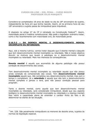 CURSOS ON-LINE – DIR. PENAL – CURSO BÁSICO
                     PROFESSOR JÚLIO MARQUETI


Considera-se completados 18 anos de idade no dia do 18º aniversário do sujeito,
independente da hora em que tenha nascido. Assim, já na primeira hora de seu
18º aniversário o sujeito passa de inimputável para imputável.


O disposto no artigo 27 do CP é retratado na Constituição Federal10. Assim,
maioridade penal é matéria constitucional. Não pode o legislador ordinário tratar,
como o fez recentemente com maioridade civil, de maioridade penal.


3.16.3.2 – DA DOENÇA MENTAL                 E   DESENVOLVIMENTO         MENTAL
INCOMPLETO OU RETARDADO.


Aqui, sob a mesma rubrica, vamos tratar daquele que é doente mental e daquele
que tem desenvolvimento mental incompleto ou retardado. Não é nosso objetivo
discutir os motivos que levam à patologia ou o desenvolvimento mental
incompleto ou retardado. Mais nos interessa as conseqüências.


Doente mental é aquele que acometido de alguma patologia não possui
condição de discernimento das coisas.


Tem desenvolvimento mental incompleto ou retardado aquele que não possui
ainda condição de compreensão das coisas. Tem desenvolvimento mental
incompleto aquele que, não completou seu desenvolvimento mental, mas com o
tempo o completará. Já o retardado é aquele que não tem o desenvolvimento
mental completo e jamais o terá, pois não possui condição pessoal para
progredir.


Tanto o doente mental, como aquele que tem desenvolvimento mental
incompleto ou retardado, será considerado inimputável, desde que seu aspecto
biológico (o desenvolvimento mental incompleto ou retardado e a doença mental)
lhes retire a capacidade plena de entender o caráter ilícito do fato e de
determinar-se diante de tal situação.




10
  Art. 228. São penalmente inimputáveis os menores de dezoito anos, sujeitos às
normas da legislação especial.


                     www.pontodosconcursos.com.br                               30
 