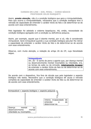 CURSOS ON-LINE – DIR. PENAL – CURSO BÁSICO
                     PROFESSOR JÚLIO MARQUETI

Assim, preste atenção, não é a condição biológica que gera a inimputabilidade.
Para que ocorra a inimputabilidade, necessário que a condição biológica leve à
retirada da capacidade de entender o caráter ilícito do fato e de determinar-se de
acordo com esse entendimento.


Pelo legislador foi adotado o sistema biopsíquico. Há, então, necessidade da
condição biológica agregada com a condição ou deficiência psíquica.


Assim, por exemplo, aquele que é doente mental, por si só, não é considerado
inimputável. Será inimputável quando a sua condição biológica peculiar lhe retirar
a capacidade de entender o caráter ilícito do fato e de determinar-se de acordo
com esse entendimento.


Observe, com muita atenção, a redação do artigo 26 do CP, cuja literalidade
segue.

                      Inimputáveis
                      Art. 26 - É isento de pena o agente que, por doença mental
                      ou desenvolvimento mental incompleto ou retardado, era,
                      ao tempo da ação ou da omissão, inteiramente incapaz
                      de entender o caráter ilícito do fato ou de determinar-se de
                      acordo com esse entendimento.


De acordo com o dispositivo, fica fora de dúvida que pelo legislador o aspecto
biológico não basta. Necessário que a condição biológica dê causa à retirada
completa da capacidade de entender o caráter ilícito do fato ou de determinar-se
de acordo com esse entendimento.



Inimputável = aspecto biológico + aspecto psíquico.




                                       Inteira incapacidade de
                                       entender       e     de
                                       determinar-se.
Doença        mental     ou
desenvolvimento      mental
retardado ou incompleto.

                     www.pontodosconcursos.com.br                               31
 