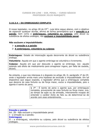 CURSOS ON-LINE – DIR. PENAL – CURSO BÁSICO
                      PROFESSOR JÚLIO MARQUETI


3.16.3.4 – DA EMBRIAGUEZ COMPLETA.


O nosso legislador, no artigo 28 do CP11, cuja letra segue abaixo, com o objetivo
de espancar qualquer dúvida, afirma de forma peremptória que a emoção e a
paixão, bem como a embriaguez, voluntária ou culposa, pelo álcool ou
substância de efeitos análogos, não excluem a imputabilidade penal.


Não excluem a imputabilidade:
     1- a emoção e a paixão.
     2- A embriaguez, voluntária ou culposa.


Embriaguez: Estado de intoxicação aguda decorrente do álcool ou substância
análoga.
Voluntária: Aquela em que o agente embriaga-se voluntária e livremente.
Culposa: Aquela em que por descuido o agente se embriaga. (ex: aquele
estando sob efeito de medicamento para emagrecer ingere, por falta de cautela,
álcool).


No entanto, o que nos interessa é o disposto no artigo 28, II, parágrafo 1º do CP,
onde o legislador arrola mais uma hipótese de exclusão a imputabilidade. Em tal
dispositivo que segue exposto, o legislador afirma que a embriaguez completa
que decorra do caso fortuito ou de força maior, exclui a imputabilidade, pois o
agente é isento de pena.
                      § 1º - É isento de pena o agente que, por embriaguez
                      completa, proveniente de caso fortuito ou força maior, era,
                      ao tempo da ação ou da omissão, inteiramente incapaz de
                      entender o caráter ilícito do fato ou de determinar-se de
                      acordo com esse entendimento.



11

Emoção e paixão
Art. 28 - Não excluem a imputabilidade penal:
I - a emoção ou a paixão;
Embriaguez
II - a embriaguez, voluntária ou culposa, pelo álcool ou substância de efeitos
análogos.

                     www.pontodosconcursos.com.br                              32
 