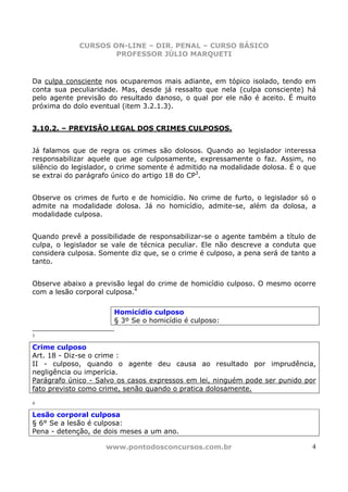 CURSOS ON-LINE – DIR. PENAL – CURSO BÁSICO
                     PROFESSOR JÚLIO MARQUETI


Da culpa consciente nos ocuparemos mais adiante, em tópico isolado, tendo em
conta sua peculiaridade. Mas, desde já ressalto que nela (culpa consciente) há
pelo agente previsão do resultado danoso, o qual por ele não é aceito. É muito
próxima do dolo eventual (item 3.2.1.3).


3.10.2. – PREVISÃO LEGAL DOS CRIMES CULPOSOS.


Já falamos que de regra os crimes são dolosos. Quando ao legislador interessa
responsabilizar aquele que age culposamente, expressamente o faz. Assim, no
silêncio do legislador, o crime somente é admitido na modalidade dolosa. É o que
se extrai do parágrafo único do artigo 18 do CP3.


Observe os crimes de furto e de homicídio. No crime de furto, o legislador só o
admite na modalidade dolosa. Já no homicídio, admite-se, além da dolosa, a
modalidade culposa.


Quando prevê a possibilidade de responsabilizar-se o agente também a título de
culpa, o legislador se vale de técnica peculiar. Ele não descreve a conduta que
considera culposa. Somente diz que, se o crime é culposo, a pena será de tanto a
tanto.


Observe abaixo a previsão legal do crime de homicídio culposo. O mesmo ocorre
com a lesão corporal culposa.4

                       Homicídio culposo
                       § 3º Se o homicídio é culposo:

3

Crime culposo
Art. 18 - Diz-se o crime :
II - culposo, quando o agente deu causa ao resultado por imprudência,
negligência ou imperícia.
Parágrafo único - Salvo os casos expressos em lei, ninguém pode ser punido por
fato previsto como crime, senão quando o pratica dolosamente.

4

Lesão corporal culposa
§ 6° Se a lesão é culposa:
Pena - detenção, de dois meses a um ano.

                    www.pontodosconcursos.com.br                               4
 