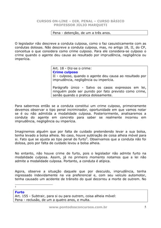 CURSOS ON-LINE – DIR. PENAL – CURSO BÁSICO
                     PROFESSOR JÚLIO MARQUETI

                       Pena - detenção, de um a três anos.


O legislador não descreve a conduta culposa, como o faz casuisticamente com as
condutas dolosas. Não descreve a conduta culposa, mas, no artigo 18, II, do CP,
conceitua o que considera como crime culposo. Para ele considera-se culposo o
crime quando o agente deu causa ao resultado por imprudência, negligência ou
imperícia.

                       Art. 18 - Diz-se o crime:
                       Crime culposo
                       II - culposo, quando o agente deu causa ao resultado por
                       imprudência, negligência ou imperícia.

                       Parágrafo único - Salvo os casos expressos em lei,
                       ninguém pode ser punido por fato previsto como crime,
                       senão quando o pratica dolosamente.


Para sabermos então se a conduta constitui um crime culposo, primeiramente
devemos observar o tipo penal incriminador, oportunidade em que vamos notar
se é ou não admitida a modalidade culposa. Posteriormente, analisaremos a
conduta do agente em concreto para saber se realmente incorreu em
imprudência, negligência ou imperícia.


Imaginemos alguém que por falta de cuidado pretendendo levar a sua bolsa,
tenha levado a bolsa alheia. No caso, houve subtração de coisa alheia móvel para
si. Fato que se ajusta ao tipo penal do furto5. Observamos que a conduta não foi
dolosa, pois por falta de cuidado levou a bolsa alheia.


No entanto, não houve crime de furto, pois o legislador não admite furto na
modalidade culposa. Assim, já no primeiro momento notamos que a lei não
admite a modalidade culposa. Portanto, a conduta é atípica.


Agora, observe a situação daquele que por descuido, imprudência, tenha
ingressado indevidamente na via preferencial e, com seu veículo automotor,
tenha causado um acidente de trânsito do qual decorreu a morte de outrem. No

5

Furto
Art. 155 - Subtrair, para si ou para outrem, coisa alheia móvel:
Pena - reclusão, de um a quatro anos, e multa.

                     www.pontodosconcursos.com.br                             5
 