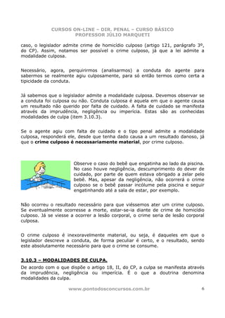 CURSOS ON-LINE – DIR. PENAL – CURSO BÁSICO
                     PROFESSOR JÚLIO MARQUETI

caso, o legislador admite crime de homicídio culposo (artigo 121, parágrafo 3º,
do CP). Assim, notamos ser possível o crime culposo, já que a lei admite a
modalidade culposa.


Necessário, agora, perquirirmos (analisarmos) a conduta do agente para
sabermos se realmente agiu culposamente, para só então termos como certa a
tipicidade da conduta.


Já sabemos que o legislador admite a modalidade culposa. Devemos observar se
a conduta foi culposa ou não. Conduta culposa é aquela em que o agente causa
um resultado não querido por falta de cuidado. A falta de cuidado se manifesta
através da imprudência, negligência ou imperícia. Estas são as conhecidas
modalidades de culpa (item 3.10.3).


Se o agente agiu com falta de cuidado e o tipo penal admite a modalidade
culposa, responderá ele, desde que tenha dado causa a um resultado danoso, já
que o crime culposo é necessariamente material, por crime culposo.



                       Observe o caso do bebê que engatinha ao lado da piscina.
                       No caso houve negligência, descumprimento do dever de
                       cuidado, por parte de quem estava obrigado a zelar pelo
                       bebê. Mas, apesar da negligência, não ocorrerá o crime
                       culposo se o bebê passar incólume pela piscina e seguir
                       engatinhando até a sala de estar, por exemplo.


Não ocorreu o resultado necessário para que viéssemos ater um crime culposo.
Se eventualmente ocorresse a morte, estar-se-ia diante de crime de homicídio
culposo. Já se viesse a ocorrer a lesão corporal, o crime seria de lesão corporal
culposa.


O crime culposo é inexoravelmente material, ou seja, é daqueles em que o
legislador descreve a conduta, de forma peculiar é certo, e o resultado, sendo
este absolutamente necessário para que o crime se consume.


3.10.3 – MODALIDADES DE CULPA.
De acordo com o que dispõe o artigo 18, II, do CP, a culpa se manifesta através
da imprudência, negligência ou imperícia. É o que a doutrina denomina
modalidades da culpa.

                     www.pontodosconcursos.com.br                              6
 