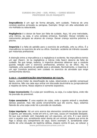 CURSOS ON-LINE – DIR. PENAL – CURSO BÁSICO
                     PROFESSOR JÚLIO MARQUETI


Imprudência é um agir de forma abrupta, sem cuidado. Trata-se de uma
conduta positiva arriscada ou perigosa. Exemplo: Dirigir em alta velocidade em
via molhada ou esburacada.


Negligência é o deixar de fazer por falta de cuidado. Aqui, há uma inatividade,
uma inércia, ou seja, é uma conduta omissiva. Exemplo: Deixar remédio ou
instrumento perigoso ao alcance de criança. Deixar criança sozinha próxima à
piscina.


Imperícia é a falta de aptidão para o exercício de profissão, arte ou ofício. É a
imprudência no exercício de arte ou ofício. Exemplo: acidente de trânsito causado
por motorista profissional.


A distinção entre a imprudência e a negligência é evidente. Na imprudência temos
um agir (fazer). Já na negligência a inércia (não fazer) decorre da falta de
cuidado. No que tange, todavia, à imperícia devemos observar que a conduta
guarda relação com o exercício profissional, artístico ou de ofício. Há, na
realidade, uma ausência de aptidão para a atividade. Normalmente, a imperícia é
um agir (conduta positiva) sem cuidado no exercício de atividade que exige
conhecimento técnico.


3.10.4 – CLASSIFICAÇÃO DOUTRINARIA DE CULPA.
Agora, vamos tratar da classificação da culpa, observando a opinião consensual
da doutrina. Não nos caba aqui entrar em discussão doutrinária ou jurisprudencial
a respeito do tema. Nosso objetivo é somente expositivo.


Culpa inconsciente: É a culpa por excelência, ou seja, é a culpa típica, onde não
há previsão do previsível.


Culpa consciente: É uma espécie de culpa, onde o agente antevê o resultado
danoso possível, mas não aceita sinceramente que ele ocorra. Aqui, estamos
falando de uma culpa onde há a previsão do resultado.


Culpa imprópria: Há um erro acerca dos elementos constitutivos do tipo penal.
O agente, por descuido, incide em erro e, com isso, causa um resultado desejado.
Só que sua vontade vem maculada por um equivoco, um erro. É o que ocorre
com o caçador que, acreditando estar diante de um animal, dispara sua arma de
fogo e alveja seu companheiro de caça. Outro exemplo: A, acreditando estar
diante de uma situação de legítima defesa, dispara contra B que, ao colocar a
                     www.pontodosconcursos.com.br                              7
 