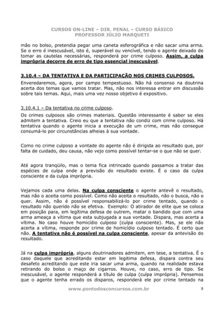 CURSOS ON-LINE – DIR. PENAL – CURSO BÁSICO
                     PROFESSOR JÚLIO MARQUETI

mão no bolso, pretendia pegar uma caneta esferográfica e não sacar uma arma.
Se o erro é inescusável, isto é, superável ou vencível, tendo o agente deixado de
tomar as cautelas necessárias, responderá por crime culposo. Assim, a culpa
imprópria decorre de erro de tipo essencial inescusável.


3.10.4 – DA TENTATIVA E DA PARTICIPAÇÃO NOS CRIMES CULPOSOS.
Enveredaremos, agora, por campo tempestuoso. Não há consenso na doutrina
acerta dos temas que vamos tratar. Mas, não nos interessa entrar em discussão
sobre tais temas. Aqui, mais uma vez nosso objetivo é expositivo.


3.10.4.1 – Da tentativa no crime culposo.
Os crimes culposos são crimes materiais. Questão interessante é saber se eles
admitem a tentativa. Creio eu que a tentativa não condiz com crime culposo. Há
tentativa quando o agente inicia a execução de um crime, mas não consegue
consumá-lo por circunstâncias alheias à sua vontade.


Como no crime culposo a vontade do agente não é dirigida ao resultado que, por
falta de cuidado, deu causa, não vejo como possível tentar-se o que não se quer.


Até agora tranqüilo, mas o tema fica intrincado quando passamos a tratar das
espécies de culpa onde a previsão do resultado existe. É o caso da culpa
consciente e da culpa imprópria.


Vejamos cada uma delas. Na culpa consciente o agente antevê o resultado,
mas não o aceita como possível. Como não aceita o resultado, não o busca, não o
quer. Assim, não é possível responsabilizá-lo por crime tentado, quando o
resultado não querido não se efetiva. Exemplo: O atirador de elite que se coloca
em posição para, em legítima defesa de outrem, matar o bandido que com uma
arma ameaça a vítima que esta subjugada a sua vontade. Dispara, mas acerta a
vítima. No caso houve homicídio culposo (culpa consciente). Mas, se ele não
acerta a vítima, responde por crime de homicídio culposo tentado. É certo que
não. A tentativa não é possível na culpa consciente, apesar da antevisão do
resultado.


Já na culpa imprópria, alguns doutrinadores admitem, em tese, a tentativa. É o
caso daquele que acreditando estar em legitima defesa, dispara contra seu
desafeto acreditando que este iria sacar uma arma, quando na realidade estava
retirando do bolso o maço de cigarros. Houve, no caso, erro de tipo. Se
inescusável, o agente responderá a título de culpa (culpa imprópria). Pensemos
que o agente tenha errado os disparos, responderá ele por crime tentado na

                     www.pontodosconcursos.com.br                              8
 