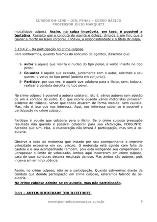 CURSOS ON-LINE – DIR. PENAL – CURSO BÁSICO
                     PROFESSOR JÚLIO MARQUETI

modalidade culposa. Assim, na culpa imprópria, em tese, é possível a
tentativa. Ressalto que a conduta do agente é dolosa, dirigida a um fim, que é
causar a morte ou lesão corporal. Todavia, a responsabilidade é a título de culpa.


3.10.4.2 – Da participação no crime culposo.
Para lembrarmos, quando falamos do concurso de agentes, dissemos que:


  1- autor é aquele que realiza o núcleo do tipo penal, o verbo inserto no tipo
     penal.
  2- Co-autor é aquele que executa, juntamente com o autor, aderindo a seu
     querer, o verbo do tipo penal (autoria em conjunto).
  3- Partícipe, por sua vez, é aquele que colabora para o ilícito, sem, todavia,
     realizar a conduta descrita no tipo penal.


No crime culposo é possível a autoria colateral, isto é, vários autores sem adesão
de um à vontade do outro. É o que ocorre quando vários motoristas provocam
acidente de trânsito, sendo que todos atuaram de forma incauta, sem cautela.
Mas, não é isso que nos interessa. Aqui, nos interessa saber se é possível a
participação no crime culposo.


Partícipe é aquele que colabora para o ilícito. Se o crime culposo pressupõe
resultado não querido é possível colaborar para sua efetivação, PERGUNTO.
Acredito que sim. Mas, a colaboração não levará à participação, mas sim à co-
autoria.


Observe o caso do motorista que instado por seu acompanhante a imprimir
velocidade excessiva em seu veículo. O motorista está agindo com falta de
cautela e o seu acompanhante também, pois está instigando seu companheiro a
ultrapassar o limite de velocidade. Ambos aqui incorreram em crime culposo,
caso de suas condutas decorra resultado danoso. Mas ambos são autores, pois
incorreram em imprudência.


Assim, no crime culposo, não se a participação. Quando estivermos diante de
conduta que denote participação em crime culposo, estaremos falando de co-
autoria.
No crime culposo admite-se co-autoria, mas não participação.


3.11 – ANTIJURIDICIDADE (OU ILICITUDE).

                     www.pontodosconcursos.com.br                               9
 
