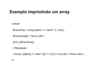 Exemplo imprimindo um array
<?PHP
$meuArray = array('alpha' => 'valor1', 2, 'tres');
$meuArray[5] = 'Novo valor';
print_r($meuArray);
// Resultado:
// Array ( [alpha] => valor1 [0] => 2 [1] => tres [5] => Novo valor )
?>
 