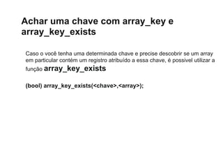 Achar uma chave com array_key e
array_key_exists
Caso o você tenha uma determinada chave e precise descobrir se um array
em particular contém um registro atribuído a essa chave, é possivel utilizar a
função array_key_exists
(bool) array_key_exists(<chave>,<array>);
 