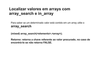 Localizar valores em arrays com
array_search e in_array
Para saber se um determinado valor está contido em um array utilie o
array_search
(mixed) array_search(<elemento>,<array>);
Retorno: retorna a chave referente ao valor procurado, no caso de
encontrá-lo se não retorna FALSE.
 