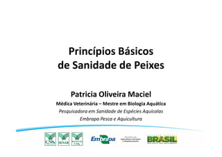 Princípios Básicos
de Sanidade de Peixes
Patricia Oliveira Maciel
Médica Veterinária – Mestre em Biologia Aquática
Pesquisadora em Sanidade de Espécies Aquícolas
Embrapa Pesca e Aquicultura
 