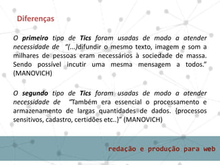 O primeiro tipo de Tics foram usadas de modo a atender
necessidade de “(...)difundir o mesmo texto, imagem e som a
milhares de pessoas eram necessários à sociedade de massa.
Sendo possível incutir uma mesma mensagem a todos.”
(MANOVICH)
Diferenças
O segundo tipo de Tics foram usadas de modo a atender
necessidade de “Também era essencial o processamento e
armazenamento de largas quantidades de dados. {processos
sensitivos, cadastro, certidões etc..}” (MANOVICH)
 