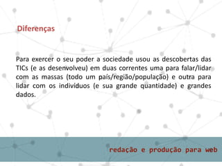 Para exercer o seu poder a sociedade usou as descobertas das
TICs (e as desenvolveu) em duas correntes uma para falar/lidar
com as massas (todo um país/região/população) e outra para
lidar com os indivíduos (e sua grande quantidade) e grandes
dados.
Diferenças
 