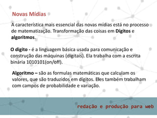 A característica mais essencial das novas mídias está no processo
de matematização. Transformação das coisas em Dígitos e
algoritmos.
Novas Mídias
O digito - é a linguagem básica usada para comunicação e
construção das máquinas (digitais). Ela trabalha com a escrita
binária 1010101(on/off).
Algoritmo – são as formulas matemáticas que calculam os
valores, que são traduzidos em dígitos. Eles também trabalham
com campos de probabilidade e variação.
 