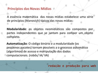 A essência matemática das novas mídias estabelece uma série
de princípios (Manovich) típicos das novas mídias:
Princípios das Novas Mídias
Modularidade: os objetos neomidiáticos são compostos por
partes independentes que se juntam para compor um objeto
completo.
Automatização: O código binário e a modularidade (os
pequenos pacotes) tornam possíveis a o processo automático
(algoritmos) de acesso e manipulação dos dados
computacionais. (robôs/ IA/ VA)
 