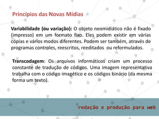Princípios das Novas Mídias
Variabilidade (ou variação): O objeto neomidiático não é fixado
(impresso) em um formato fixo. Eles podem existir em várias
cópias e vários modos diferentes. Podem ser também, através de
programas controles, reescritos, reeditados ou reformulados.
Transcodagem: Os arquivos informáticos criam um processo
constante de tradução de códigos. Uma imagem representativa
trabalha com o código imagético e os códigos binário (da mesma
forma um texto).
 