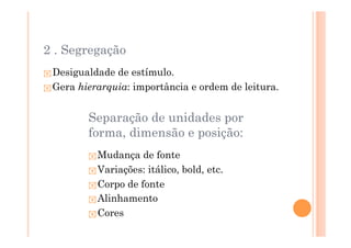 2 . Segregação
 Desigualdade de estímulo.
 Gera hierarquia: importância e ordem de leitura.


        Separação de unidades por
        forma, dimensão e posição:
          Mudança de fonte
          Variações: itálico, bold, etc.
          Corpo de fonte
          Alinhamento
          Cores
 