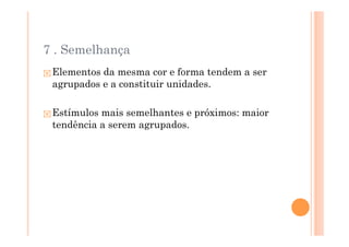 7 . Semelhança
 Elementos da mesma cor e forma tendem a ser
 agrupados e a constituir unidades.

 Estímulos mais semelhantes e próximos: maior
 tendência a serem agrupados.
 