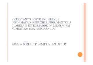 ENTRETANTO, EVITE EXCESSO DE
INFORMAÇÃO: REDUZIR RUÍDO, MANTER A
CLAREZA E INTEGRIADDE DA MENSAGEM
AUMENTAM SUA PREGNÂNCIA.




KISS = KEEP IT SIMPLE, STUPID!
 
