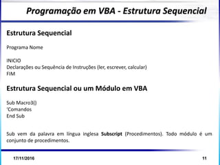 17/11/2016 11
Estrutura Sequencial
Programa Nome
INICIO
Declarações ou Sequência de Instruções (ler, escrever, calcular)
FIM
Estrutura Sequencial ou um Módulo em VBA
Sub Macro3()
‘Comandos
End Sub
Programação em VBA - Estrutura Sequencial
Sub vem da palavra em língua inglesa Subscript (Procedimentos). Todo módulo é um
conjunto de procedimentos.
 