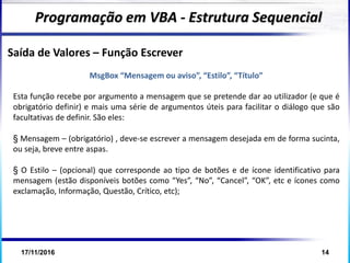 17/11/2016 14
Programação em VBA - Estrutura Sequencial
Saída de Valores – Função Escrever
MsgBox “Mensagem ou aviso”, “Estilo”, “Título”
Esta função recebe por argumento a mensagem que se pretende dar ao utilizador (e que é
obrigatório definir) e mais uma série de argumentos úteis para facilitar o diálogo que são
facultativas de definir. São eles:
§ Mensagem – (obrigatório) , deve-se escrever a mensagem desejada em de forma sucinta,
ou seja, breve entre aspas.
§ O Estilo – (opcional) que corresponde ao tipo de botões e de ícone identificativo para
mensagem (estão disponíveis botões como “Yes”, “No”, “Cancel”, “OK”, etc e ícones como
exclamação, Informação, Questão, Crítico, etc);
 