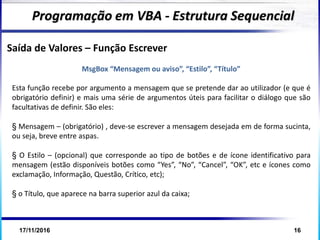 17/11/2016 16
Programação em VBA - Estrutura Sequencial
Saída de Valores – Função Escrever
MsgBox “Mensagem ou aviso”, “Estilo”, “Título”
Esta função recebe por argumento a mensagem que se pretende dar ao utilizador (e que é
obrigatório definir) e mais uma série de argumentos úteis para facilitar o diálogo que são
facultativas de definir. São eles:
§ Mensagem – (obrigatório) , deve-se escrever a mensagem desejada em de forma sucinta,
ou seja, breve entre aspas.
§ O Estilo – (opcional) que corresponde ao tipo de botões e de ícone identificativo para
mensagem (estão disponíveis botões como “Yes”, “No”, “Cancel”, “OK”, etc e ícones como
exclamação, Informação, Questão, Crítico, etc);
§ o Título, que aparece na barra superior azul da caixa;
 