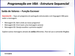 17/11/2016 18
Programação em VBA - Estrutura Sequencial
Saída de Valores – Função Escrever
Exercício 01 – Faça um programa em português estruturado e em linguagem VBA para
exibir a mensagem:
• Mensagem 01: Bem vindo ao nosso programa!
• Mensagem 02: Erro! (com uma mensagem sonora)
• Mensagem 03: Deseja escolher a primeira opção?
Explore outras mensagens através de estilos diferentes. Para tal use o comando MsgBox
 