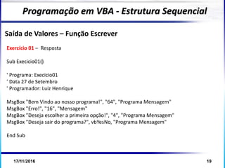 17/11/2016 19
Programação em VBA - Estrutura Sequencial
Saída de Valores – Função Escrever
Exercício 01 – Resposta
Sub Execicio01()
' Programa: Execicio01
' Data 27 de Setembro
' Programador: Luiz Henrique
MsgBox "Bem Vindo ao nosso programa!", "64", "Programa Mensagem"
MsgBox "Erro!", "16", "Mensagem"
MsgBox "Deseja escolher a primeira opção!", "4", "Programa Mensagem"
MsgBox "Deseja sair do programa?", vbYesNo, "Programa Mensagem"
End Sub
 