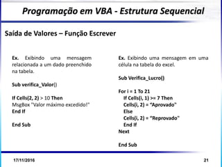 17/11/2016 21
Programação em VBA - Estrutura Sequencial
Saída de Valores – Função Escrever
Ex. Exibindo uma mensagem em uma
célula na tabela do excel.
Sub Verifica_Lucro()
For i = 1 To 21
If Cells(i, 1) >= 7 Then
Cells(i, 2) = “Aprovado"
Else
Cells(i, 2) = “Reprovado"
End If
Next
End Sub
Ex. Exibindo uma mensagem
relacionada a um dado preenchido
na tabela.
Sub verifica_Valor()
If Cells(2, 2) > 10 Then
MsgBox "Valor máximo excedido!"
End If
End Sub
 