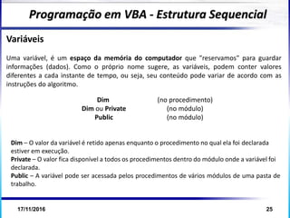 17/11/2016 25
Variáveis
Uma variável, é um espaço da memória do computador que "reservamos" para guardar
informações (dados). Como o próprio nome sugere, as variáveis, podem conter valores
diferentes a cada instante de tempo, ou seja, seu conteúdo pode variar de acordo com as
instruções do algoritmo.
Programação em VBA - Estrutura Sequencial
Dim (no procedimento)
Dim ou Private (no módulo)
Public (no módulo)
Dim – O valor da variável é retido apenas enquanto o procedimento no qual ela foi declarada
estiver em execução.
Private – O valor fica disponível a todos os procedimentos dentro do módulo onde a variável foi
declarada.
Public – A variável pode ser acessada pelos procedimentos de vários módulos de uma pasta de
trabalho.
 
