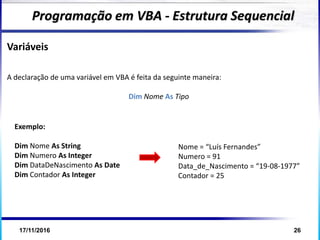 17/11/2016 26
Variáveis
A declaração de uma variável em VBA é feita da seguinte maneira:
Dim Nome As Tipo
Programação em VBA - Estrutura Sequencial
Exemplo:
Dim Nome As String
Dim Numero As Integer
Dim DataDeNascimento As Date
Dim Contador As Integer
Nome = “Luís Fernandes”
Numero = 91
Data_de_Nascimento = “19-08-1977”
Contador = 25
 