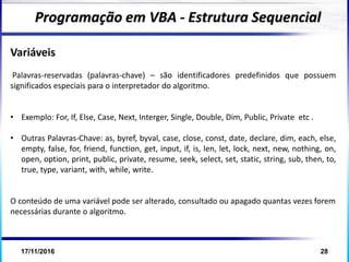 17/11/2016 28
Variáveis
Palavras-reservadas (palavras-chave) – são identificadores predefinidos que possuem
significados especiais para o interpretador do algoritmo.
• Exemplo: For, If, Else, Case, Next, Interger, Single, Double, Dim, Public, Private etc .
• Outras Palavras-Chave: as, byref, byval, case, close, const, date, declare, dim, each, else,
empty, false, for, friend, function, get, input, if, is, len, let, lock, next, new, nothing, on,
open, option, print, public, private, resume, seek, select, set, static, string, sub, then, to,
true, type, variant, with, while, write.
O conteúdo de uma variável pode ser alterado, consultado ou apagado quantas vezes forem
necessárias durante o algoritmo.
Programação em VBA - Estrutura Sequencial
 