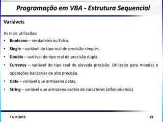 17/11/2016 29
Variáveis
As mais utilizadas:
• Booleano – verdadeiro ou Falso.
• Single – variável do tipo real de precisão simples.
• Double – variável do tipo real de precisão dupla.
• Currency – variável do tipo real de elevada precisão. Utilizado para moedas e
operações bancarias de alta precisão.
• Date – variável que armazena datas.
• String – variável que armazena cadeia de caracteres (alfanúmerico).
Programação em VBA - Estrutura Sequencial
 