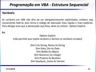 17/11/2016 31
Variáveis
As variáveis em VBA não têm de ser obrigatoriamente explicitadas, embora seja
conveniente fazê-lo, pois torna o código de execução mais rápida e mais explícito.
Para obrigar essa que a declaração seja feita, deve-se utilizar: Option Explicit.
Ex:
Option Explicit
(não permite que repita variáveis e declare as variáveis erradas)
Dim S As String, Nome As String
Dim Data_Dia As Date
Dim Botão As Object
Dim Número1 As Integer
Dim Propina As Boolean
Dim Qualquer_Coisa As Variant
Programação em VBA - Estrutura Sequencial
 