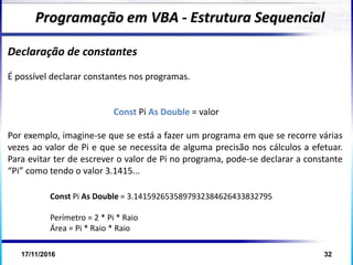 17/11/2016 32
Declaração de constantes
É possível declarar constantes nos programas.
Const Pi As Double = valor
Por exemplo, imagine-se que se está a fazer um programa em que se recorre várias
vezes ao valor de Pi e que se necessita de alguma precisão nos cálculos a efetuar.
Para evitar ter de escrever o valor de Pi no programa, pode-se declarar a constante
“Pi” como tendo o valor 3.1415...
Programação em VBA - Estrutura Sequencial
Const Pi As Double = 3.1415926535897932384626433832795
Perímetro = 2 * Pi * Raio
Área = Pi * Raio * Raio
 