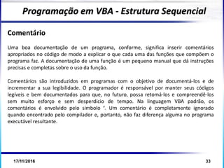 17/11/2016 33
Comentário
Uma boa documentação de um programa, conforme, significa inserir comentários
apropriados no código de modo a explicar o que cada uma das funções que compõem o
programa faz. A documentação de uma função é um pequeno manual que dá instruções
precisas e completas sobre o uso da função.
Comentários são introduzidos em programas com o objetivo de documentá-los e de
incrementar a sua legibilidade. O programador é responsável por manter seus códigos
legíveis e bem documentados para que, no futuro, possa retomá-los e compreendê-los
sem muito esforço e sem desperdício de tempo. Na linguagem VBA padrão, os
comentários é envolvido pelo símbolo ‘. Um comentário é completamente ignorado
quando encontrado pelo compilador e, portanto, não faz diferença alguma no programa
executável resultante.
Programação em VBA - Estrutura Sequencial
 