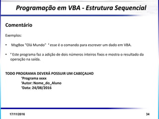 17/11/2016 34
Comentário
Exemplos:
• MsgBox “Olá Mundo" ‘ esse é o comando para escrever um dado em VBA.
• ‘ Este programa faz a adição de dois números inteiros fixos e mostra o resultado da
operação na saída.
TODO PROGRAMA DEVERÁ POSSUIR UM CABEÇALHO
‘Programa xxxx
‘Autor: Nome_do_Aluno
‘Data: 24/08/2016
Programação em VBA - Estrutura Sequencial
 