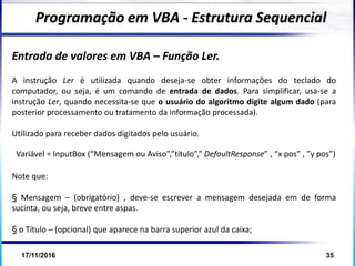 17/11/2016 35
Entrada de valores em VBA – Função Ler.
A instrução Ler é utilizada quando deseja-se obter informações do teclado do
computador, ou seja, é um comando de entrada de dados. Para simplificar, usa-se a
instrução Ler, quando necessita-se que o usuário do algoritmo digite algum dado (para
posterior processamento ou tratamento da informação processada).
Utilizado para receber dados digitados pelo usuário.
Note que:
§ Mensagem – (obrigatório) , deve-se escrever a mensagem desejada em de forma
sucinta, ou seja, breve entre aspas.
§ o Título – (opcional) que aparece na barra superior azul da caixa;
Programação em VBA - Estrutura Sequencial
Variável = InputBox (“Mensagem ou Aviso”,”título”,” DefaultResponse” , “x pos” , ”y pos”)
 