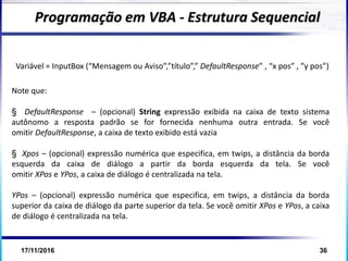 17/11/2016 36
Note que:
§ DefaultResponse – (opcional) String expressão exibida na caixa de texto sistema
autônomo a resposta padrão se for fornecida nenhuma outra entrada. Se você
omitir DefaultResponse, a caixa de texto exibido está vazia
§ Xpos – (opcional) expressão numérica que especifica, em twips, a distância da borda
esquerda da caixa de diálogo a partir da borda esquerda da tela. Se você
omitir XPos e YPos, a caixa de diálogo é centralizada na tela.
YPos – (opcional) expressão numérica que especifica, em twips, a distância da borda
superior da caixa de diálogo da parte superior da tela. Se você omitir XPos e YPos, a caixa
de diálogo é centralizada na tela.
Programação em VBA - Estrutura Sequencial
Variável = InputBox (“Mensagem ou Aviso”,”título”,” DefaultResponse” , “x pos” , ”y pos”)
 