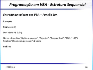 17/11/2016 38
Entrada de valores em VBA – Função Ler.
Programação em VBA - Estrutura Sequencial
Exemplo
Sub Macro3()
Dim Nome As String
Nome = InputBox("Digite seu nome", "Cadastro", "Escreva Aqui", "100", "100")
MsgBox "O nome da pessoa é:" & Nome
End Sub
 