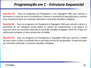 17/11/2016 39
Exercício 03 - Faça um programa em fluxograma e em linguagem VBA para calcular o
perímetro e a área de uma circunferência e mostre o resultado da operação para o usuário
final. O exercício deve ser resolvido utilizando o comando InputBox e Msgbox.
Exercício 04 - Faça um programa em fluxograma e linguagem VBA para calcular a área e o
perímetro de um retângulo sendo dados os valores do comprimento e da largura. O
exercício deve ser resolvido utilizando o comando InputBox e Msgbox. Deve ser criado um
atalho para compilar a macro através de um botão.
Exercício 05 - Faça um programa em fluxograma e linguagem VBA para calcular a média
de duas notas e exiba o resultado dessa operação na tela do computador. O exercício deve
ser resolvido utilizando o comando InputBox e Msgbox.
Programação em C - Estrutura Sequencial
 