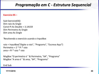 17/11/2016 40
Exercício 05 –
Sub Exercicio03()
Dim raio As Single
Const Pi As Double = 3.14159
Dim Perimetro As Single
Dim area As Single
'Resolvendo o exercício usando o InputBox
raio = InputBox("Digite o raio", "Programa", "Escreva Aqui")
Perimetro = 2 * Pi * raio
area = Pi * raio * raio
MsgBox "O perímetro é " & Perimetro, "64", "Programa"
MsgBox "A area é " & area, "64", "Programa"
End Sub
Programação em C - Estrutura Sequencial
 