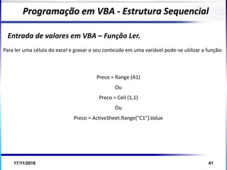 17/11/2016 41
Entrada de valores em VBA – Função Ler.
Programação em VBA - Estrutura Sequencial
Para ler uma célula do excel e gravar o seu conteúdo em uma variável pode-se utilizar a função:
Preco = Range (A1)
Ou
Preco = Ceil (1,1)
Ou
Preco = ActiveSheet.Range("C1").Value
 