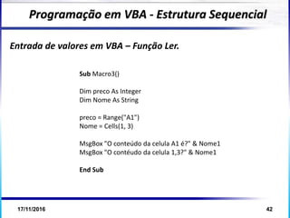 17/11/2016 42
Entrada de valores em VBA – Função Ler.
Programação em VBA - Estrutura Sequencial
Sub Macro3()
Dim preco As Integer
Dim Nome As String
preco = Range("A1")
Nome = Cells(1, 3)
MsgBox "O conteúdo da celula A1 é?" & Nome1
MsgBox "O contéudo da celula 1,3?" & Nome1
End Sub
 