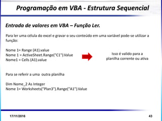 17/11/2016 43
Entrada de valores em VBA – Função Ler.
Programação em VBA - Estrutura Sequencial
Para ler uma célula do excel e gravar o seu conteúdo em uma variável pode-se utilizar a
função:
Nome 1= Range (A1).value
Nome 1 = ActiveSheet.Range("C1").Value
Nome1 = Cells (A1).value
Para se referir a uma outra planilha
Dim Nome_2 As Integer
Nome 1= Worksheets("Plan3").Range("A1").Value
Isso é valido para a
planilha corrente ou ativa
 