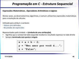 17/11/2016 46
Expressões Matemáticas , Operadores Aritméticos e Lógicos
Muitas vezes, ao desenvolvermos algoritmos, é comum utilizarmos expressões matemáticas
para a resolução de cálculos.
Utilizado para atribuir a variáveis:
- Valores pré-definidos
- Resultados de expressões
Representados pelo símbolo = (símbolo de uma atribuição).
• Significa que a variável do lado esquerdo receberá o resultado expresso no lado direito
• Sempre terminada com ponto e vírgula
Programação em C - Estrutura Sequencial
 